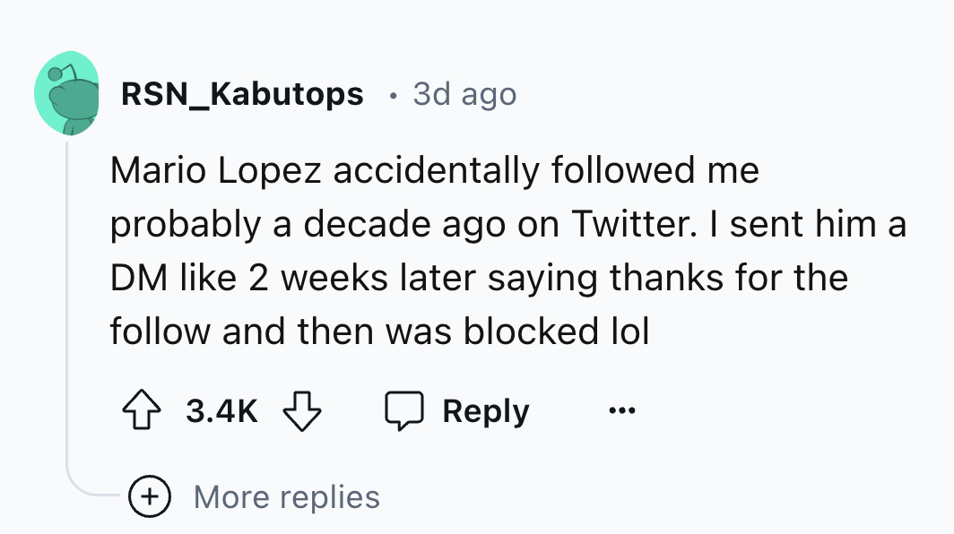 number - RSN_Kabutops 3d ago Mario Lopez accidentally ed me probably a decade ago on Twitter. I sent him a Dm 2 weeks later saying thanks for the and then was blocked lol More replies